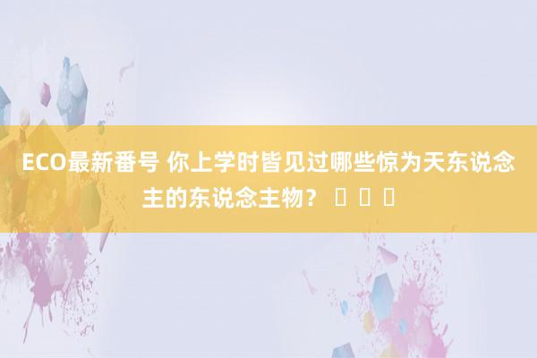 ECO最新番号 你上学时皆见过哪些惊为天东说念主的东说念主物？ ​​​