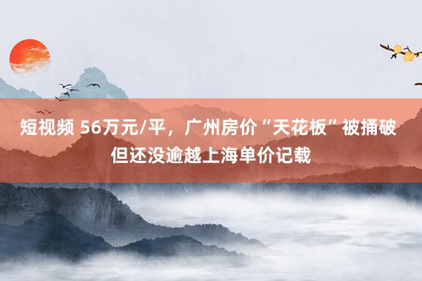 短视频 56万元/平，广州房价“天花板”被捅破 但还没逾越上海单价记载