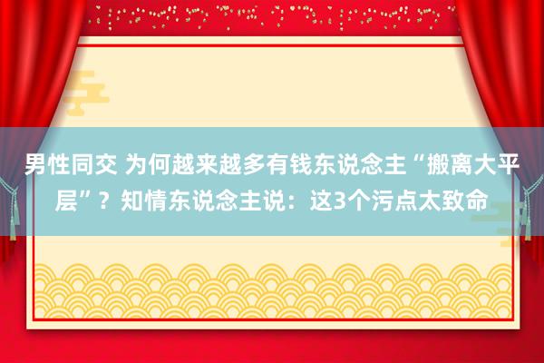 男性同交 为何越来越多有钱东说念主“搬离大平层”？知情东说念主说：这3个污点太致命