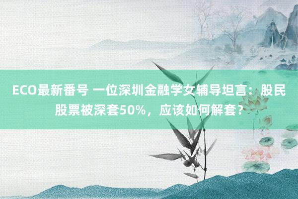 ECO最新番号 一位深圳金融学女辅导坦言：股民股票被深套50%，应该如何解套？