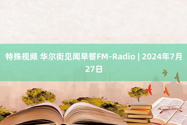 特殊视频 华尔街见闻早餐FM-Radio | 2024年7月27日