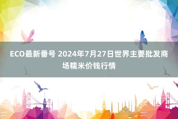 ECO最新番号 2024年7月27日世界主要批发商场糯米价钱行情