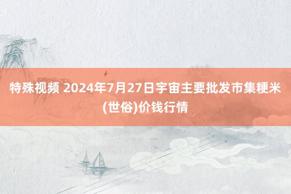 特殊视频 2024年7月27日宇宙主要批发市集粳米(世俗)价钱行情