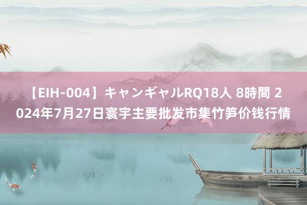 【EIH-004】キャンギャルRQ18人 8時間 2024年7月27日寰宇主要批发市集竹笋价钱行情