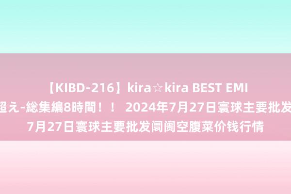 【KIBD-216】kira☆kira BEST EMIRI-中出し性交20発超え-総集編8時間！！ 2024年7月27日寰球主要批发阛阓空腹菜价钱行情