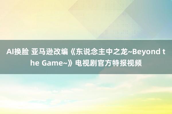 AI换脸 亚马逊改编《东说念主中之龙~Beyond the Game~》电视剧官方特报视频