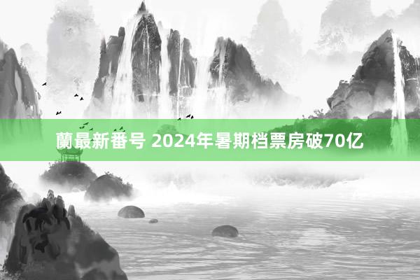 蘭最新番号 2024年暑期档票房破70亿