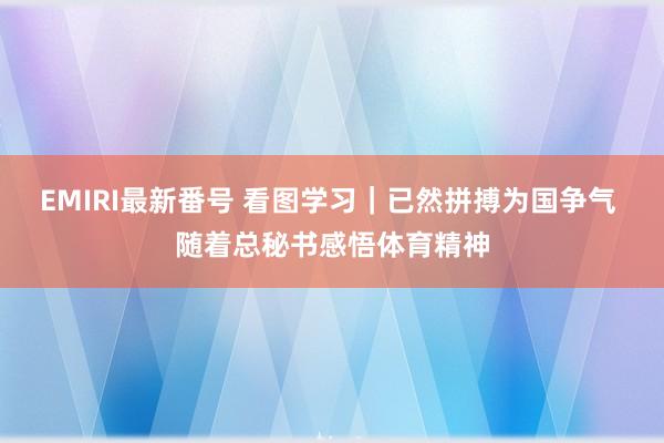 EMIRI最新番号 看图学习｜已然拼搏为国争气 随着总秘书感悟体育精神