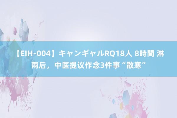 【EIH-004】キャンギャルRQ18人 8時間 淋雨后，中医提议作念3件事“散寒”