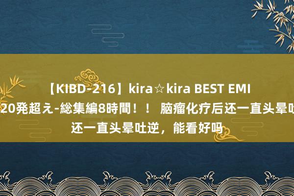 【KIBD-216】kira☆kira BEST EMIRI-中出し性交20発超え-総集編8時間！！ 脑瘤化疗后还一直头晕吐逆，能看好吗