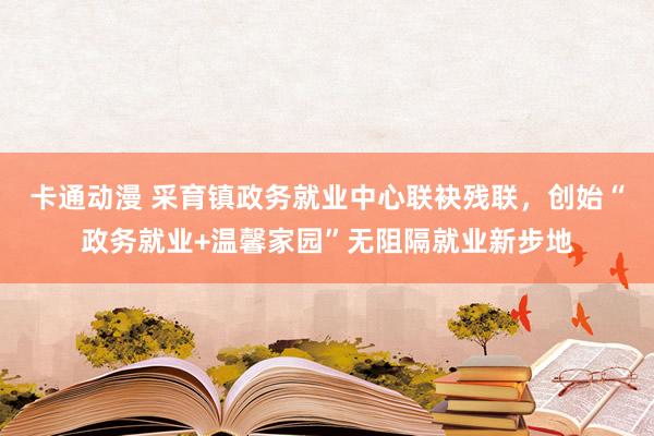 卡通动漫 采育镇政务就业中心联袂残联，创始“政务就业+温馨家园”无阻隔就业新步地