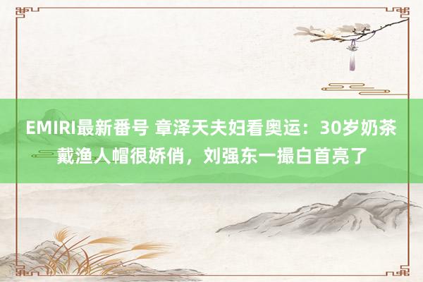 EMIRI最新番号 章泽天夫妇看奥运：30岁奶茶戴渔人帽很娇俏，刘强东一撮白首亮了