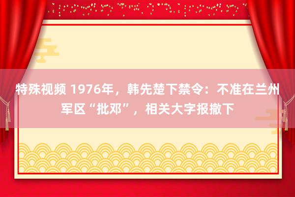 特殊视频 1976年，韩先楚下禁令：不准在兰州军区“批邓”，相关大字报撤下