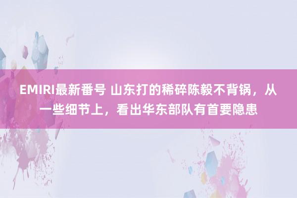 EMIRI最新番号 山东打的稀碎陈毅不背锅，从一些细节上，看出华东部队有首要隐患