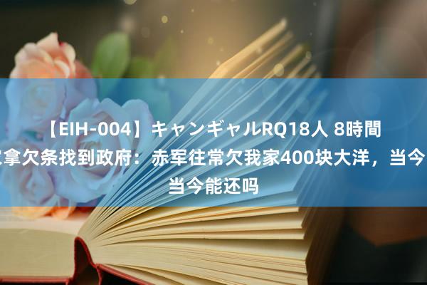 【EIH-004】キャンギャルRQ18人 8時間 一老农拿欠条找到政府：赤军往常欠我家400块大洋，当今能还吗