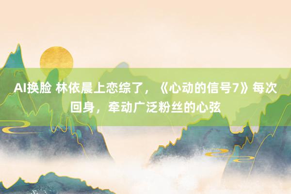 AI换脸 林依晨上恋综了，《心动的信号7》每次回身，牵动广泛粉丝的心弦