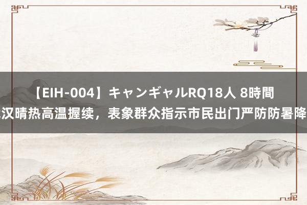 【EIH-004】キャンギャルRQ18人 8時間 武汉晴热高温握续，表象群众指示市民出门严防防暑降温