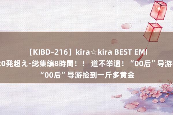 【KIBD-216】kira☆kira BEST EMIRI-中出し性交20発超え-総集編8時間！！ 道不举遗！“00后”导游捡到一斤多黄金