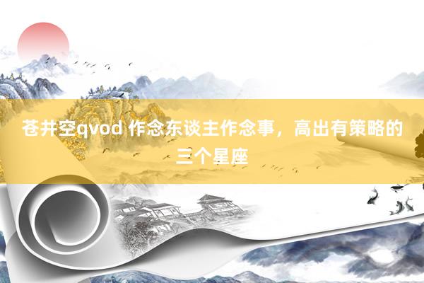 苍井空qvod 作念东谈主作念事，高出有策略的三个星座