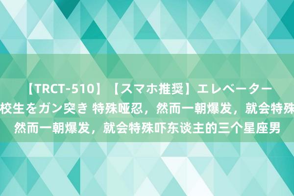 【TRCT-510】【スマホ推奨】エレベーターに挟まれたデカ尻女子校生をガン突き 特殊哑忍，然而一朝爆发，就会特殊吓东谈主的三个星座男