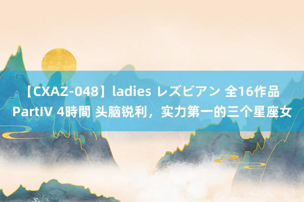 【CXAZ-048】ladies レズビアン 全16作品 PartIV 4時間 头脑锐利，实力第一的三个星座女