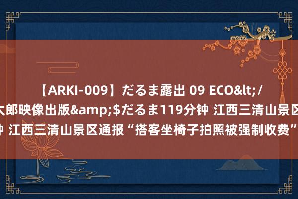 【ARKI-009】だるま露出 09 ECO</a>2008-06-19桃太郎映像出版&$だるま119分钟 江西三清山景区通报“搭客坐椅子拍照被强制收费”：责令立即整改