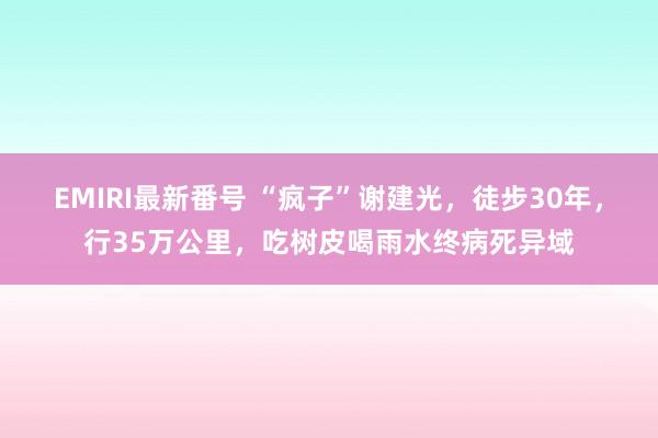 EMIRI最新番号 “疯子”谢建光，徒步30年，行35万公里，吃树皮喝雨水终病死异域