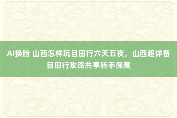 AI换脸 山西怎样玩目田行六天五夜，山西超详备目田行攻略共享转手保藏