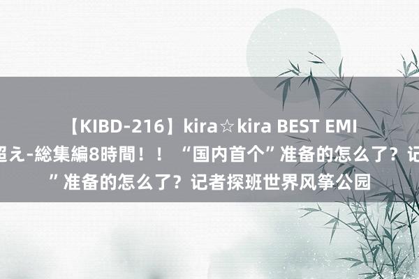 【KIBD-216】kira☆kira BEST EMIRI-中出し性交20発超え-総集編8時間！！ “国内首个”准备的怎么了？记者探班世界风筝公园