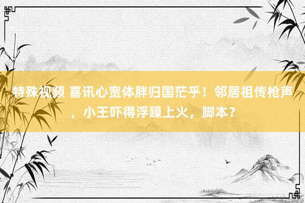 特殊视频 喜讯心宽体胖归国茫乎！邻居祖传枪声，小王吓得浮躁上火，脚本？