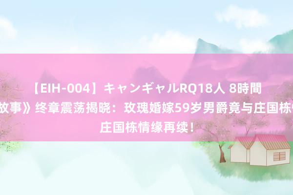 【EIH-004】キャンギャルRQ18人 8時間 《玫瑰的故事》终章震荡揭晓：玫瑰婚嫁59岁男爵竟与庄国栋情缘再续！