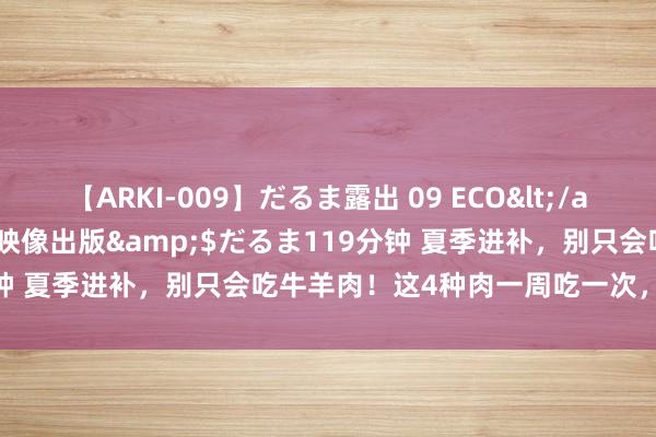 【ARKI-009】だるま露出 09 ECO</a>2008-06-19桃太郎映像出版&$だるま119分钟 夏季进补，别只会吃牛羊肉！这4种肉一周吃一次，健康过夏天