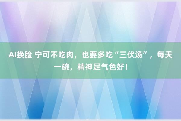 AI换脸 宁可不吃肉，也要多吃“三伏汤”，每天一碗，精神足气色好！