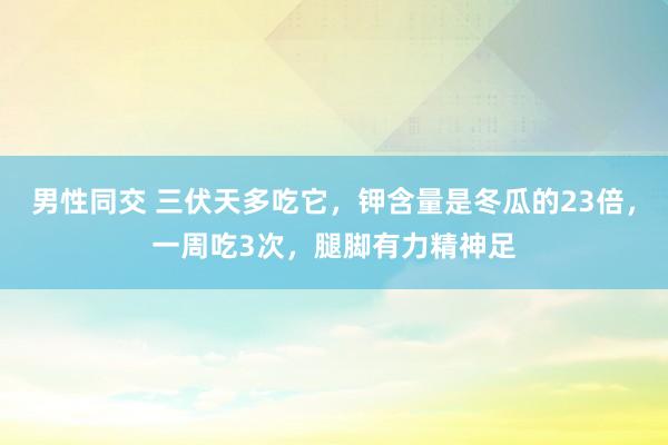 男性同交 三伏天多吃它，钾含量是冬瓜的23倍，一周吃3次，腿脚有力精神足