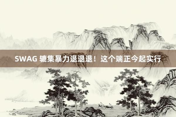 SWAG 辘集暴力退退退！这个端正今起实行