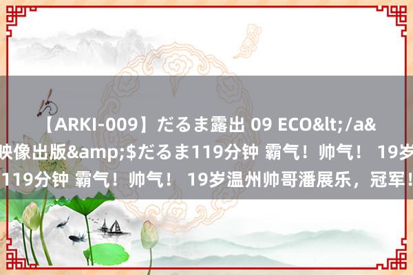 【ARKI-009】だるま露出 09 ECO</a>2008-06-19桃太郎映像出版&$だるま119分钟 霸气！帅气！ 19岁温州帅哥潘展乐，冠军！