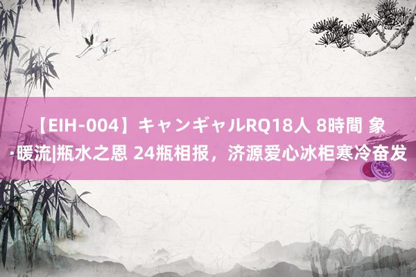 【EIH-004】キャンギャルRQ18人 8時間 象·暖流|瓶水之恩 24瓶相报，济源爱心冰柜寒冷奋发