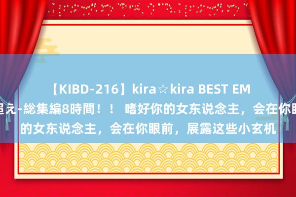 【KIBD-216】kira☆kira BEST EMIRI-中出し性交20発超え-総集編8時間！！ 嗜好你的女东说念主，会在你眼前，展露这些小玄机