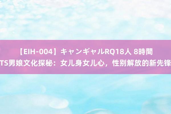 【EIH-004】キャンギャルRQ18人 8時間 TS男娘文化探秘：女儿身女儿心，性别解放的新先锋