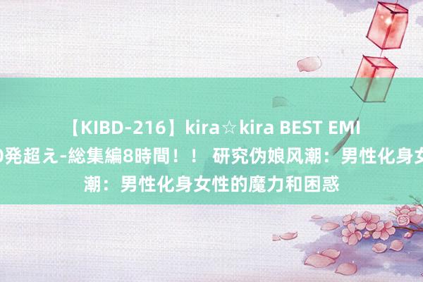 【KIBD-216】kira☆kira BEST EMIRI-中出し性交20発超え-総集編8時間！！ 研究伪娘风潮：男性化身女性的魔力和困惑