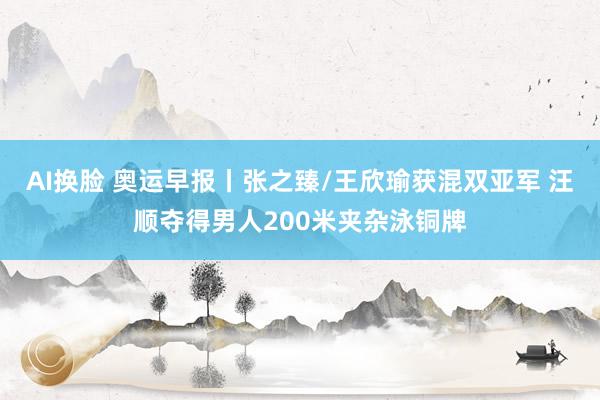 AI换脸 奥运早报丨张之臻/王欣瑜获混双亚军 汪顺夺得男人200米夹杂泳铜牌