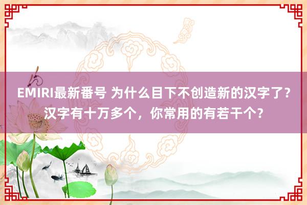 EMIRI最新番号 为什么目下不创造新的汉字了？汉字有十万多个，你常用的有若干个？