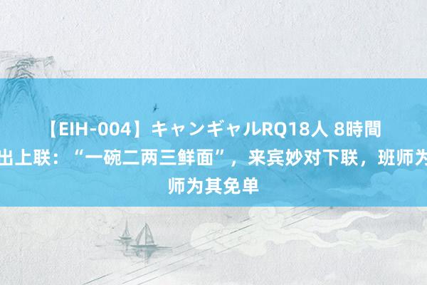 【EIH-004】キャンギャルRQ18人 8時間 雇主娘出上联：“一碗二两三鲜面”，来宾妙对下联，班师为其免单