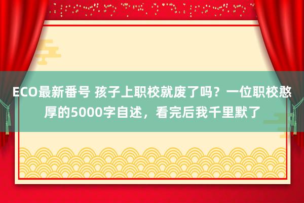 ECO最新番号 孩子上职校就废了吗？一位职校憨厚的5000字自述，看完后我千里默了