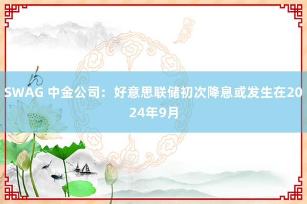 SWAG 中金公司：好意思联储初次降息或发生在2024年9月