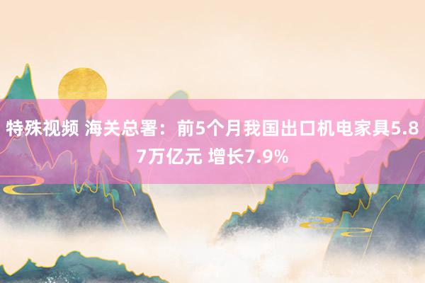 特殊视频 海关总署：前5个月我国出口机电家具5.87万亿元 增长7.9%