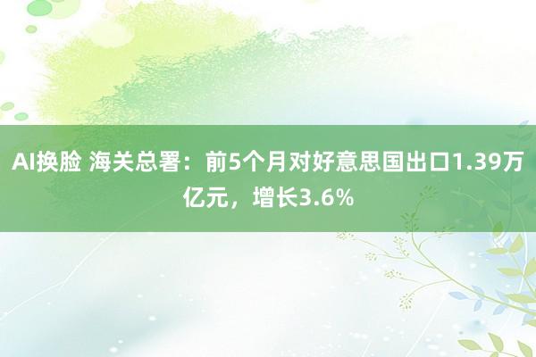 AI换脸 海关总署：前5个月对好意思国出口1.39万亿元，增长3.6%