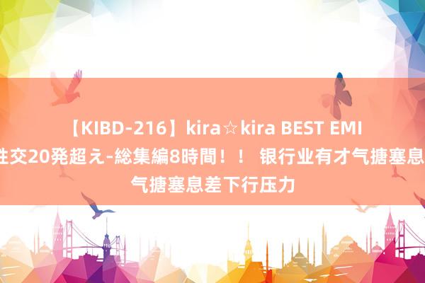 【KIBD-216】kira☆kira BEST EMIRI-中出し性交20発超え-総集編8時間！！ 银行业有才气搪塞息差下行压力