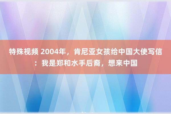 特殊视频 2004年，肯尼亚女孩给中国大使写信：我是郑和水手后裔，想来中国