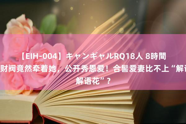 【EIH-004】キャンギャルRQ18人 8時間 韩国大财阀竟然牵着她，公开秀恩爱！合髻爱妻比不上“解语花”？